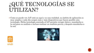 Como se puede ver, IoT está ya aquí y es una realidad, su ámbito de aplicación es
muy amplio y cada día surgen más y más dispositivos que hacen posible esta
tecnología. Dicha tecnología asociada al IoT permite recoger datos y mandarlos a
la red para su análisis o incluso realizar un análisis previo y después mandarlos a
la red.
 