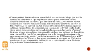  En este proceso de comunicación es dónde IoT está evolucionando ya que uno de
los escollos a salvar es el tipo de protocolo con el que se comunican dichos
dispositivos (es decir, "el idioma" que hablan entre ellos). Actualmente, existen
dispositivos o sensores muy nuevos cuya comunicación y conexión a internet es
fácil y directa, pero también existen muchos otros dispositivos más antiguos no
estándar cuyo protocolo de comunicación y conexión no es trivial, es ahí dónde
viene uno de estos escollos a salvar. Adicionalmente, cada fabricante o "vendor"
tiene sus propios protocolos de comunicación que hace que no todos los dispositivos
sean compatibles. Uno de los mecanismos que se ha intentado establecer es la
creación un protocolo abierto y estándar (propuesto por IBM) denominado MQTT
(Message Queuing Telemetry Transport), que permite que todos los fabricantes
puedan participar y soportarlo, facilitando así la comunicación entre distintos
dispositivos de diferentes fabricantes.
 