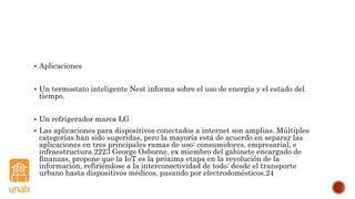  Aplicaciones
 Un termostato inteligente Nest informa sobre el uso de energía y el estado del
tiempo.
 Un refrigerador marca LG
 Las aplicaciones para dispositivos conectados a internet son amplias. Múltiples
categorías han sido sugeridas, pero la mayoría está de acuerdo en separar las
aplicaciones en tres principales ramas de uso: consumidores, empresarial, e
infraestructura.2223 George Osborne, ex miembro del gabinete encargado de
finanzas, propone que la IoT es la próxima etapa en la revolución de la
información, refiriéndose a la interconectividad de todo: desde el transporte
urbano hasta dispositivos médicos, pasando por electrodomésticos.24
 