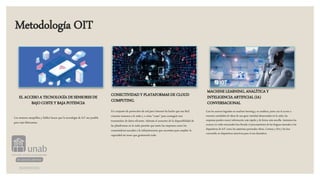 Metodología OIT
EL ACCESO A TECNOLOGÍA DE SENSORES DE
BAJO COSTE Y BAJA POTENCIA
Los sensores asequibles y fiables hacen que la tecnología de IoT sea posible
para más fabricantes.
CONECTIVIDAD Y PLATAFORMAS DE CLOUD
COMPUTING.
Un conjunto de protocolos de red para Internet ha hecho que sea fácil
conectar sensores a la nube y a otras “cosas” para conseguir una
transmisión de datos eficiente. Además el aumento de la disponibilidad de
las plataformas en la nube permite que tanto las empresas como los
consumidores accedan a la infraestructura que necesitan para ampliar la
capacidad sin tener que gestionarlo todo.
MACHINE LEARNING, ANALÍTICA Y
INTELIGENCIA ARTIFICIAL (IA)
CONVERSACIONAL
Con los avances logrados en machine learning y en analítica, junto con el acceso a
enormes cantidades de datos de una gran variedad almacenados en la nube, las
empresas pueden reunir información más rápido y de forma más sencilla. Asimismo los
avances en redes neuronales han llevado el procesamiento de las lenguas naturales a los
dispositivos de IoT como los asistentes personales Alexa, Cortana y Siri y los han
convertido en dispositivos atractivos para el uso doméstico.
 