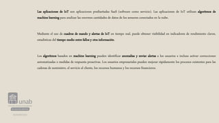 Las aplicaciones de IoT son aplicaciones prediseñadas SaaS (software como servicio). Las aplicaciones de IoT utilizan algoritmos de
machine learning para analizar las enormes cantidades de datos de los sensores conectados en la nube.
Mediante el uso de cuadros de mando y alertas de IoT en tiempo real, puede obtener visibilidad en indicadores de rendimiento claves,
estadísticas del tiempo medio entre fallos y otra información.
Los algoritmos basados en machine learning pueden identificar anomalías y enviar alertas a los usuarios e incluso activar correcciones
automatizadas o medidas de respuesta proactivas. Los usuarios empresariales pueden mejorar rápidamente los procesos existentes para las
cadenas de suministro, el servicio al cliente, los recursos humanos y los recursos financieros.
 