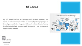 IoT industrial
IIoT (IoT industrial) aplicación de la tecnología de IoT en ámbitos industriales, con
respecto a la instrumentación y el control de los sensores y dispositivos que participan en
las tecnologías en la nube. Con el surgimiento de la nube, la analítica y el machine learning,
las industrias pueden lograr una nueva capa de automatización y crear con ella nuevos
ingresos y modelos de negocio.
 
