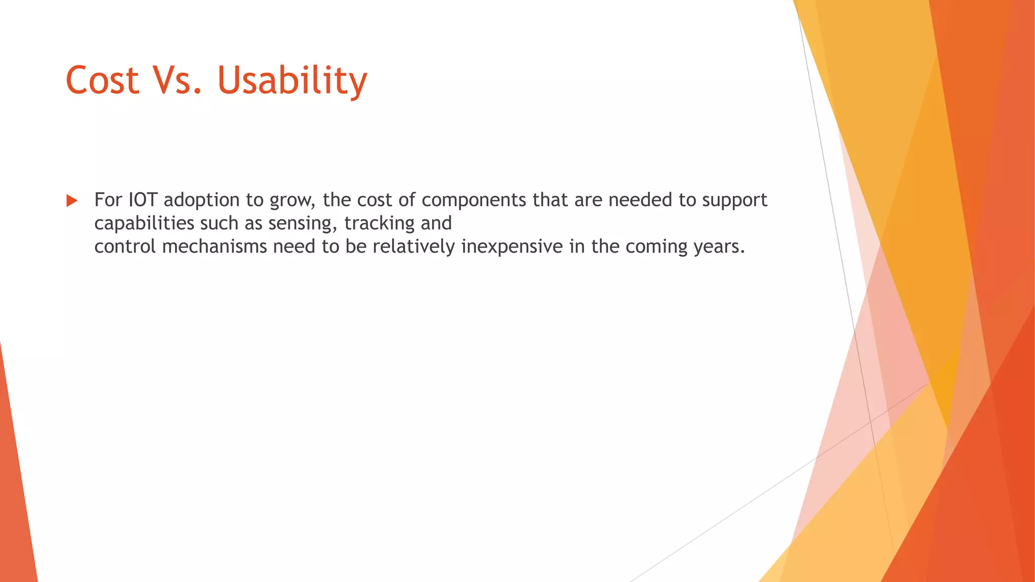 Cost Vs. Usability
 For IOT adoption to grow, the cost of components that are needed to support
capabilities such as sensing, tracking and
control mechanisms need to be relatively inexpensive in the coming years.
 