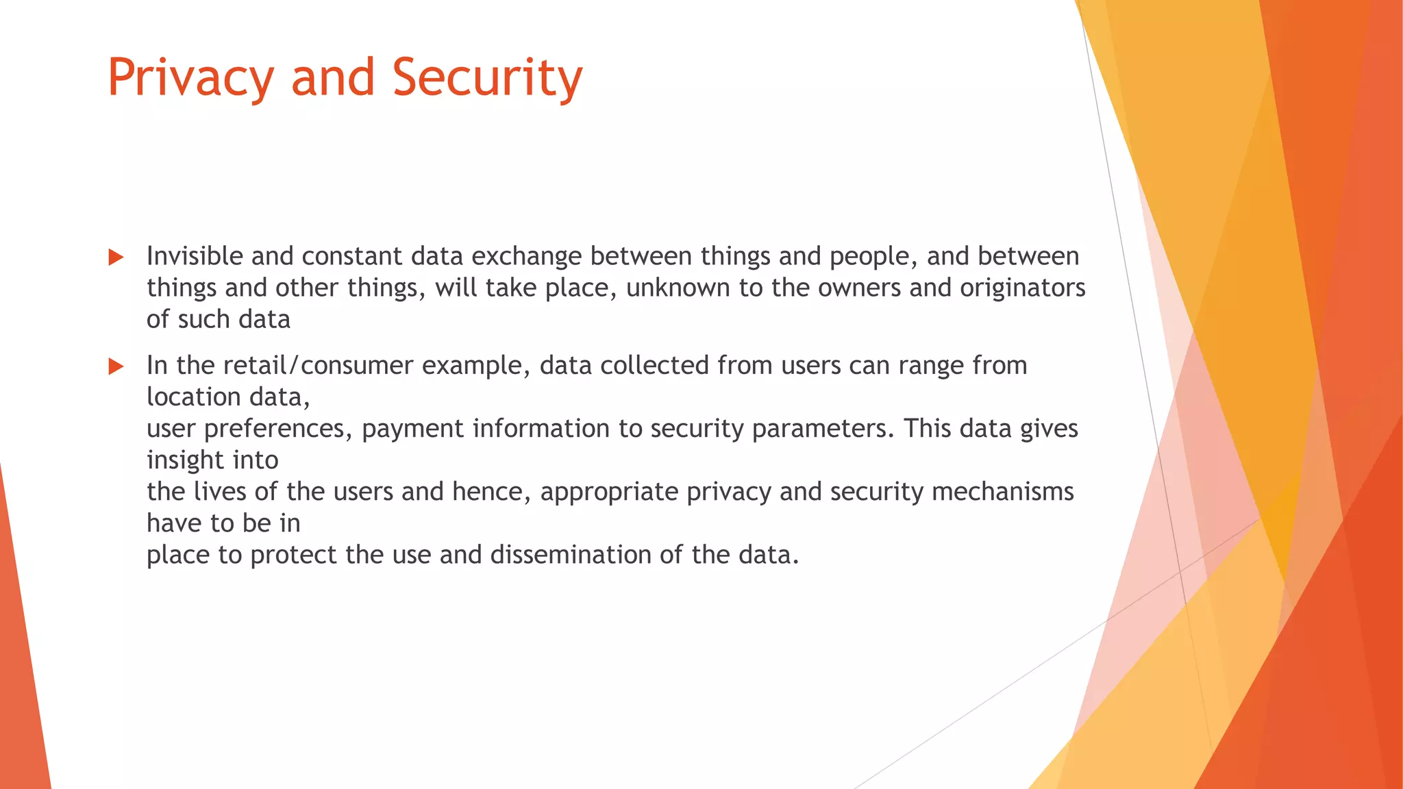 Privacy and Security
 Invisible and constant data exchange between things and people, and between
things and other things, will take place, unknown to the owners and originators
of such data
 In the retail/consumer example, data collected from users can range from
location data,
user preferences, payment information to security parameters. This data gives
insight into
the lives of the users and hence, appropriate privacy and security mechanisms
have to be in
place to protect the use and dissemination of the data.
 