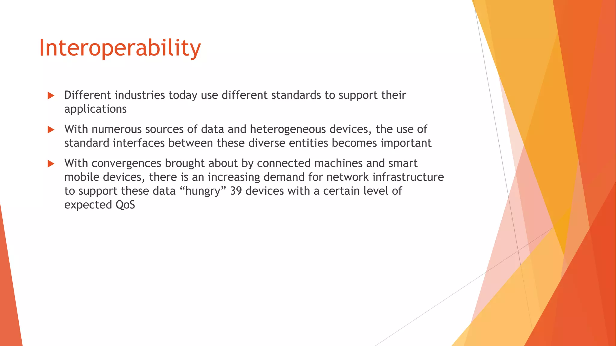 Interoperability
 Different industries today use different standards to support their
applications
 With numerous sources of data and heterogeneous devices, the use of
standard interfaces between these diverse entities becomes important
 With convergences brought about by connected machines and smart
mobile devices, there is an increasing demand for network infrastructure
to support these data “hungry” 39 devices with a certain level of
expected QoS
 