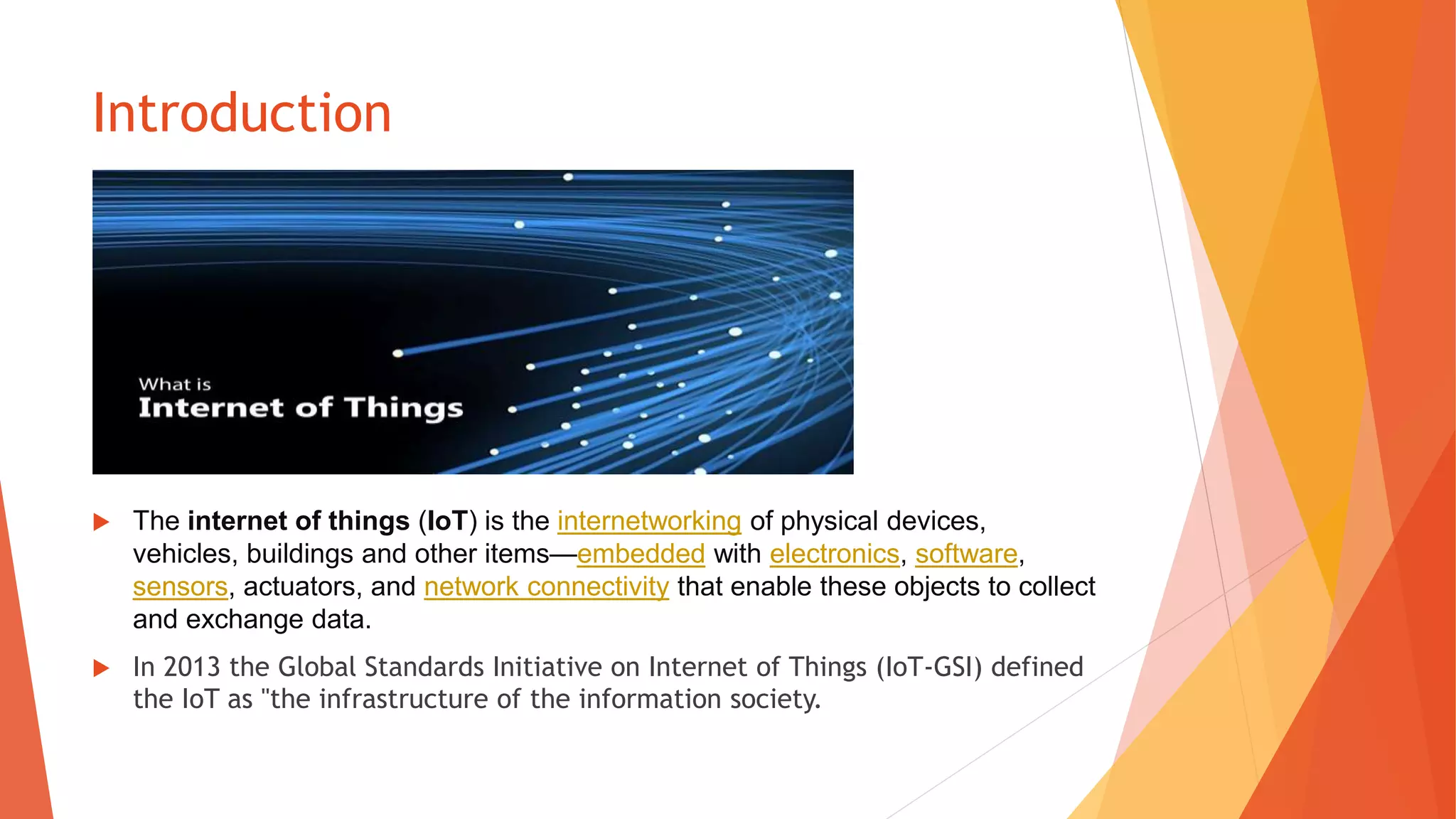 Introduction
 The internet of things (IoT) is the internetworking of physical devices,
vehicles, buildings and other items—embedded with electronics, software,
sensors, actuators, and network connectivity that enable these objects to collect
and exchange data.
 In 2013 the Global Standards Initiative on Internet of Things (IoT-GSI) defined
the IoT as "the infrastructure of the information society.
 