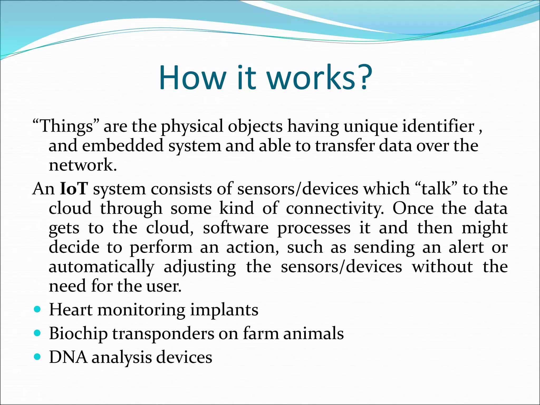 How it works?
“Things” are the physical objects having unique identifier ,
and embedded system and able to transfer data over the
network.
An IoT system consists of sensors/devices which “talk” to the
cloud through some kind of connectivity. Once the data
gets to the cloud, software processes it and then might
decide to perform an action, such as sending an alert or
automatically adjusting the sensors/devices without the
need for the user.
 Heart monitoring implants
 Biochip transponders on farm animals
 DNA analysis devices
 
