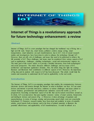 Internet of Things is a revolutionary approach
for future technology enhancement: a review
Abstract
Internet of Things (IoT) is a new paradigm that has changed the traditional way of living into a
high tech life style. Smart city, smart homes, pollution control, energy saving, smart
transportation, smart industries are such transformations due to IoT. A lot of crucial research
studies and investigations have been done in order to enhance the technology through IoT.
However, there are still a lot of challenges and issues that need to be addressed to achieve the
full potential of IoT. These challenges and issues must be considered from various aspects of IoT
such as applications, challenges, enabling technologies, social and environmental impacts etc.
The main goal of this review article is to provide a detailed discussion from both technological
and social perspective. The article discusses different challenges and key issues of IoT,
architecture and important application domains. Also, the article bring into light the existing
literature and illustrated their contribution in different aspects of IoT. Moreover, the importance
of big data and its analysis with respect to IoT has been discussed. This article would help the
readers and researcher to understand the IoT and its applicability to the real world.
Introduction
The Internet of Things (IoT) is an emerging paradigm that enables the communication between
electronic devices and sensors through the internet in order to facilitate our lives. IoT use smart
devices and internet to provide innovative solutions to various challenges and issues related to
various business, governmental and public/private industries across the world [1]. IoT is
progressively becoming an important aspect of our life that can be sensed everywhere around us.
In whole, IoT is an innovation that puts together extensive variety of smart systems, frameworks
and intelligent devices and sensors (Fig. 1). Moreover, it takes advantage of quantum and
nanotechnology in terms of storage, sensing and processing speed which were not conceivable
beforehand [2]. Extensive research studies have been done and available in terms of scientific
articles, press reports both on internet and in the form of printed materials to illustrate the
potential effectiveness and applicability of IoT transformations. It could be utilized as a
 