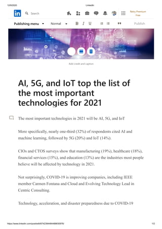 12/9/2020 LinkedIn
https://www.linkedin.com/post/edit/6742394484488830976/ 1/2
Add credit and caption
AI, 5G, and IoT top the list of
the most important
technologies for 2021
The most important technologies in 2021 will be AI, 5G, and IoT
More specifically, nearly one-third (32%) of respondents cited AI and
machine learning, followed by 5G (20%) and IoT (14%).
CIOs and CTOS surveys show that manufacturing (19%), healthcare (18%),
financial services (15%), and education (13%) are the industries most people
believe will be affected by technology in 2021.
Not surprisingly, COVID-19 is improving companies, including IEEE
member Carmen Fontana and Cloud and Evolving Technology Lead in
Centric Consulting.
Technology, acceleration, and disaster preparedness due to COVID-19
Publishing menu Normal Publish
Search
Retry Premium
Free
 