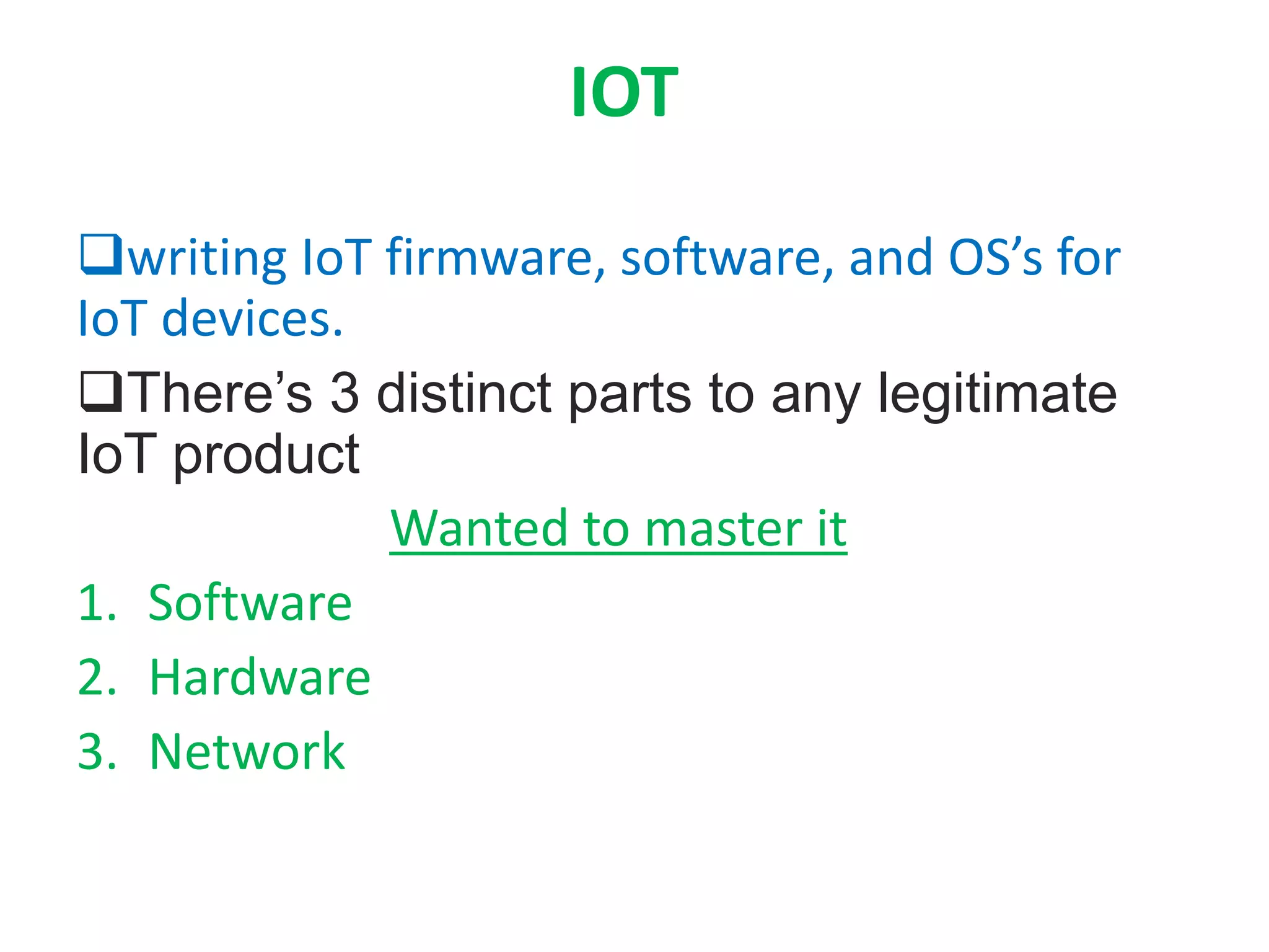 IOT
writing IoT firmware, software, and OS’s for
IoT devices.
There’s 3 distinct parts to any legitimate
IoT product
Wanted to master it
1. Software
2. Hardware
3. Network
 