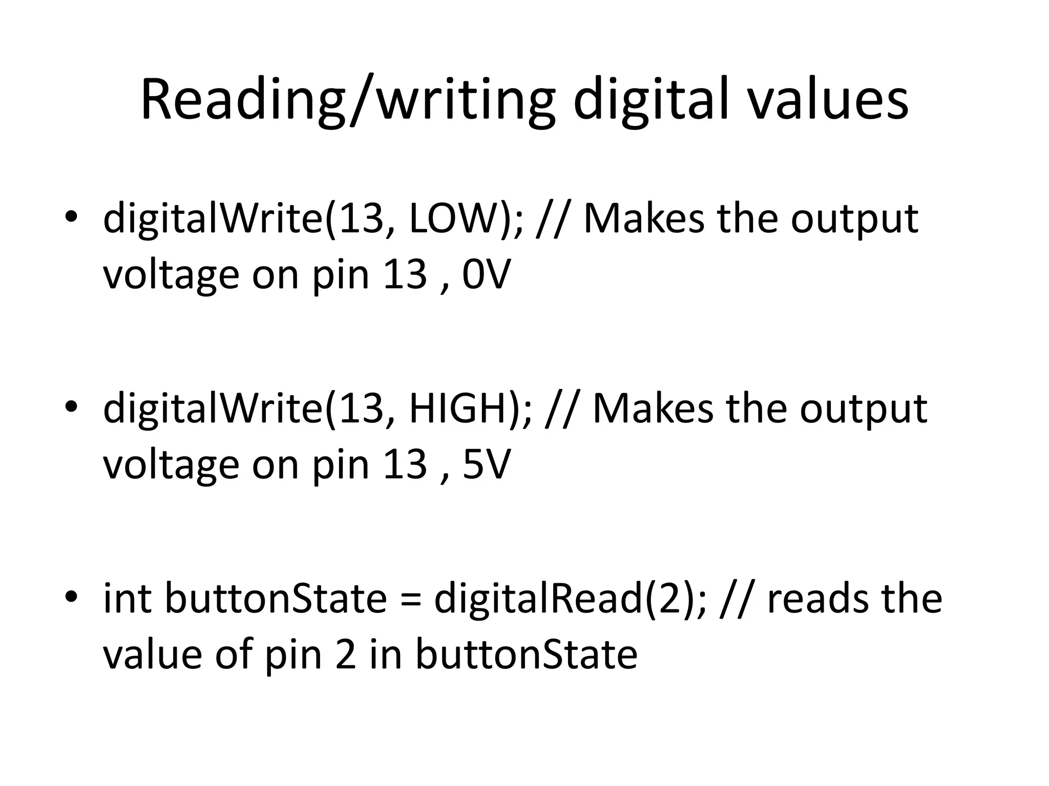 • digitalWrite(13, LOW); // Makes the output
voltage on pin 13 , 0V
• digitalWrite(13, HIGH); // Makes the output
voltage on pin 13 , 5V
• int buttonState = digitalRead(2); // reads the
value of pin 2 in buttonState
Reading/writing digital values
 