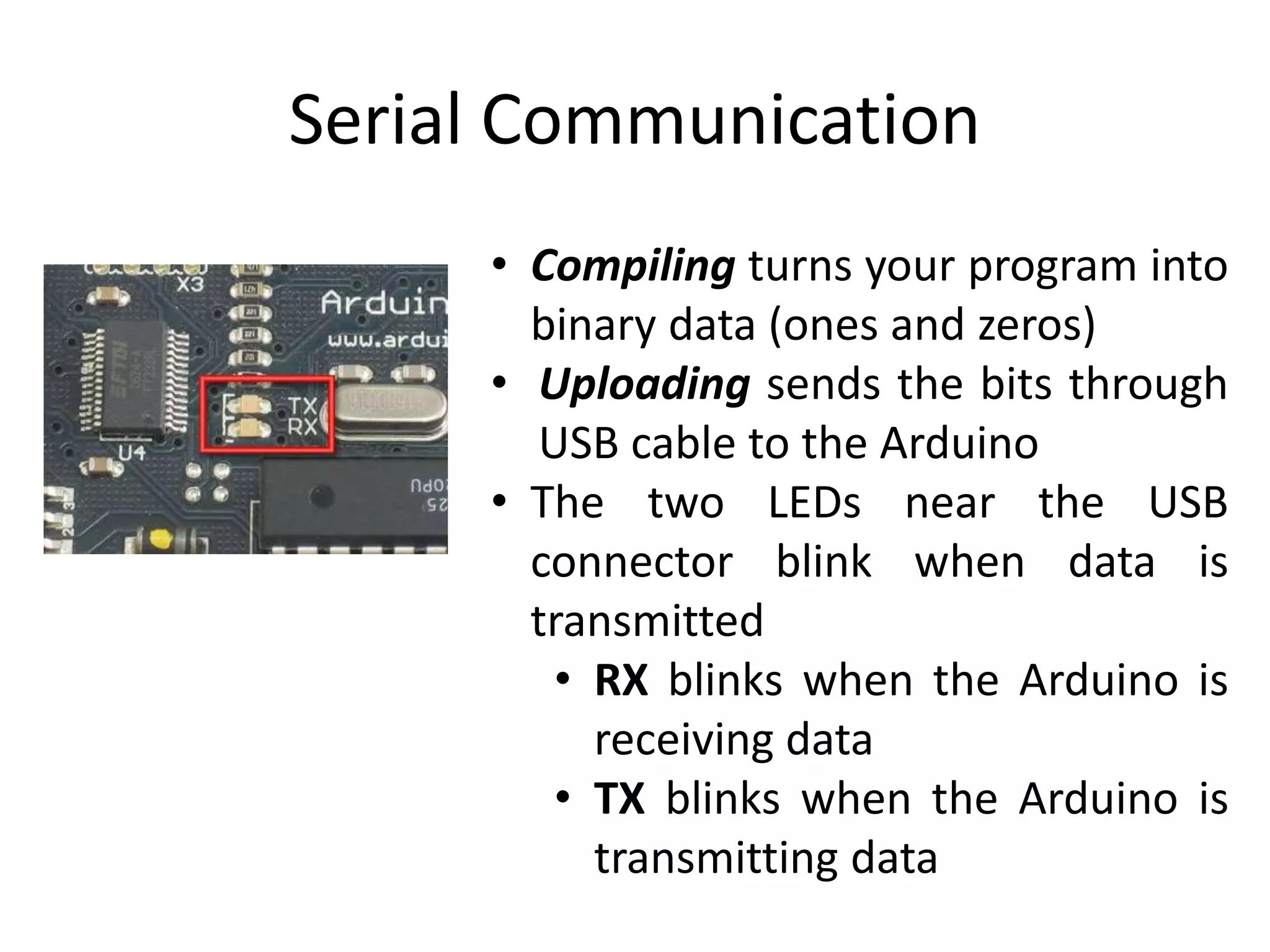 Serial Communication
• Compiling turns your program into
binary data (ones and zeros)
• Uploading sends the bits through
USB cable to the Arduino
• The two LEDs near the USB
connector blink when data is
transmitted
• RX blinks when the Arduino is
receiving data
• TX blinks when the Arduino is
transmitting data
 