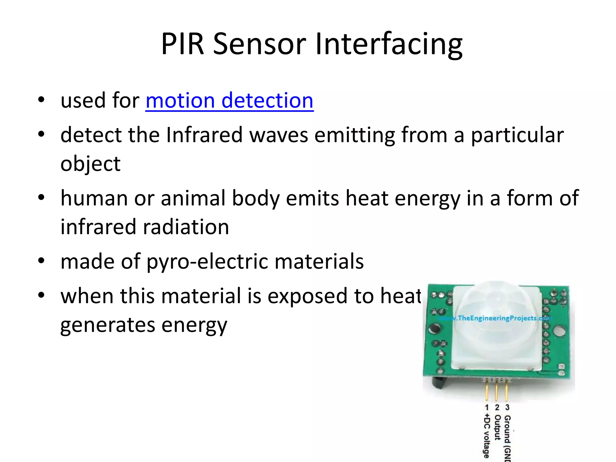 PIR Sensor Interfacing
• used for motion detection
• detect the Infrared waves emitting from a particular
object
• human or animal body emits heat energy in a form of
infrared radiation
• made of pyro-electric materials
• when this material is exposed to heat then, it
generates energy
 