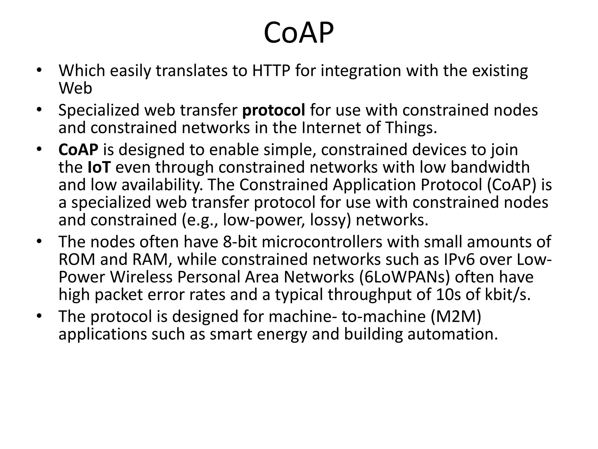 CoAP
• Which easily translates to HTTP for integration with the existing
Web
• Specialized web transfer protocol for use with constrained nodes
and constrained networks in the Internet of Things.
• CoAP is designed to enable simple, constrained devices to join
the IoT even through constrained networks with low bandwidth
and low availability. The Constrained Application Protocol (CoAP) is
a specialized web transfer protocol for use with constrained nodes
and constrained (e.g., low-power, lossy) networks.
• The nodes often have 8-bit microcontrollers with small amounts of
ROM and RAM, while constrained networks such as IPv6 over Low-
Power Wireless Personal Area Networks (6LoWPANs) often have
high packet error rates and a typical throughput of 10s of kbit/s.
• The protocol is designed for machine- to-machine (M2M)
applications such as smart energy and building automation.
 