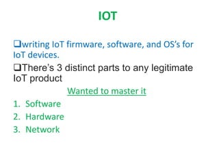 IOT
writing IoT firmware, software, and OS’s for
IoT devices.
There’s 3 distinct parts to any legitimate
IoT product
Wanted to master it
1. Software
2. Hardware
3. Network
 