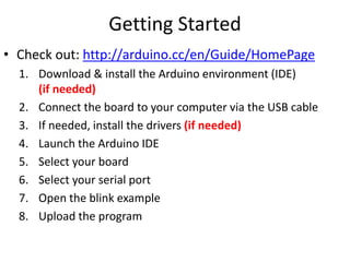 Getting Started
• Check out: http://arduino.cc/en/Guide/HomePage
1. Download & install the Arduino environment (IDE)
(if needed)
2. Connect the board to your computer via the USB cable
3. If needed, install the drivers (if needed)
4. Launch the Arduino IDE
5. Select your board
6. Select your serial port
7. Open the blink example
8. Upload the program
 