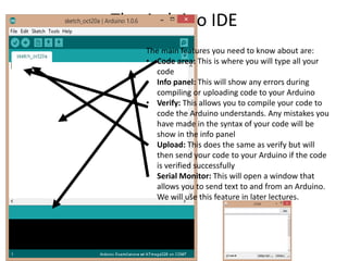The Arduino IDE
The main features you need to know about are:
• Code area: This is where you will type all your
code
• Info panel: This will show any errors during
compiling or uploading code to your Arduino
• Verify: This allows you to compile your code to
code the Arduino understands. Any mistakes you
have made in the syntax of your code will be
show in the info panel
• Upload: This does the same as verify but will
then send your code to your Arduino if the code
is verified successfully
• Serial Monitor: This will open a window that
allows you to send text to and from an Arduino.
We will use this feature in later lectures.
 