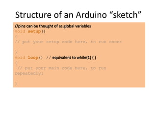 Structure of an Arduino “sketch”
//pins can be thought of as global variables
void setup()
{
// put your setup code here, to run once:
}
void loop() // equivalent to while(1) { }
{
// put your main code here, to run
repeatedly:
}
 