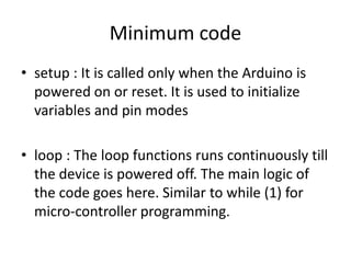 • setup : It is called only when the Arduino is
powered on or reset. It is used to initialize
variables and pin modes
• loop : The loop functions runs continuously till
the device is powered off. The main logic of
the code goes here. Similar to while (1) for
micro-controller programming.
Minimum code
 
