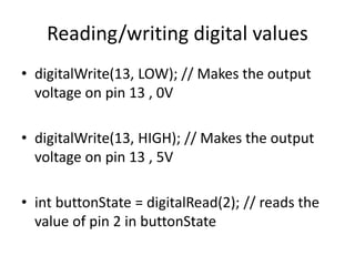 • digitalWrite(13, LOW); // Makes the output
voltage on pin 13 , 0V
• digitalWrite(13, HIGH); // Makes the output
voltage on pin 13 , 5V
• int buttonState = digitalRead(2); // reads the
value of pin 2 in buttonState
Reading/writing digital values
 