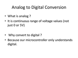 • What is analog ?
• It is continuous range of voltage values (not
just 0 or 5V)
• Why convert to digital ?
• Because our microcontroller only understands
digital.
Analog to Digital Conversion
 