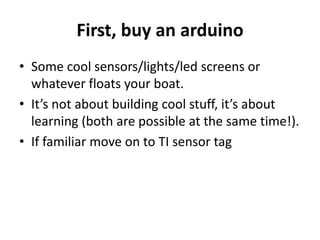 First, buy an arduino
• Some cool sensors/lights/led screens or
whatever floats your boat.
• It’s not about building cool stuff, it’s about
learning (both are possible at the same time!).
• If familiar move on to TI sensor tag
 