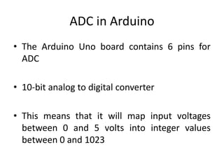 • The Arduino Uno board contains 6 pins for
ADC
• 10-bit analog to digital converter
• This means that it will map input voltages
between 0 and 5 volts into integer values
between 0 and 1023
ADC in Arduino
 