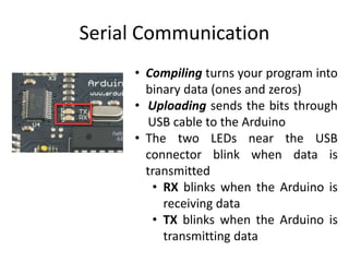 Serial Communication
• Compiling turns your program into
binary data (ones and zeros)
• Uploading sends the bits through
USB cable to the Arduino
• The two LEDs near the USB
connector blink when data is
transmitted
• RX blinks when the Arduino is
receiving data
• TX blinks when the Arduino is
transmitting data
 