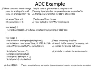 // These constants won't change. They're used to give names to the pins used:
const int analogInPin = A0; // Analog input pin that the potentiometer is attached to
const int analogOutPin = 9; // Analog output pin that the LED is attached to
int sensorValue = 0; // value read from the pot
int outputValue = 0; // value output to the PWM (analog out)
void setup() {
Serial.begin(9600); // initialize serial communications at 9600 bps:
}
void loop() {
sensorValue = analogRead(analogInPin); // read the analog in value:
outputValue = map(sensorValue, 0, 1023, 0, 255); // map it to the range of the analog out:
analogWrite(analogOutPin, outputValue); // change the analog out value:
Serial.print("sensor = " ); // print the results to the serial monitor:
Serial.print(sensorValue);
Serial.print("t output = ");
Serial.println(outputValue);
// delay(2000); // wait 2 seconds before the next loop for the analog-to-digital converter to settle after the last reading:
}
ADC Example
 