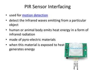 PIR Sensor Interfacing
• used for motion detection
• detect the Infrared waves emitting from a particular
object
• human or animal body emits heat energy in a form of
infrared radiation
• made of pyro-electric materials
• when this material is exposed to heat then, it
generates energy
 