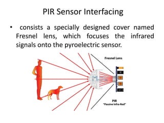 PIR Sensor Interfacing
• consists a specially designed cover named
Fresnel lens, which focuses the infrared
signals onto the pyroelectric sensor.
 