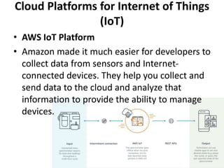 Cloud Platforms for Internet of Things
(IoT)
• AWS IoT Platform
• Amazon made it much easier for developers to
collect data from sensors and Internet-
connected devices. They help you collect and
send data to the cloud and analyze that
information to provide the ability to manage
devices.
 