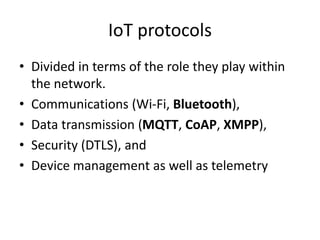 IoT protocols
• Divided in terms of the role they play within
the network.
• Communications (Wi-Fi, Bluetooth),
• Data transmission (MQTT, CoAP, XMPP),
• Security (DTLS), and
• Device management as well as telemetry
 