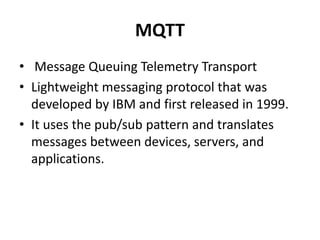 MQTT
• Message Queuing Telemetry Transport
• Lightweight messaging protocol that was
developed by IBM and first released in 1999.
• It uses the pub/sub pattern and translates
messages between devices, servers, and
applications.
 