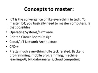Concepts to master:
• IoT is the convergence of like everything in tech. To
master IoT, you basically need to master computers. Is
that possible?
• Operating Systems/Firmware
• Printed Circuit Board Design
• Cloud/IoT Network Architecture
• C/C++
• Pretty much everything full-stack related. Backend
programming, mobile programming, machine
learning/AI, big data/analysis, cloud computing.
 