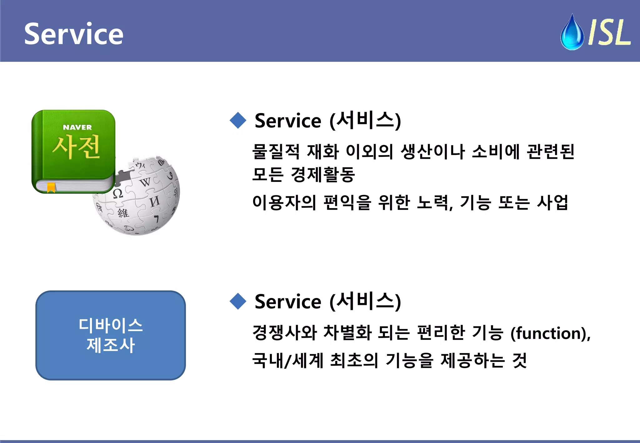 Service 
물질적 재화 이외의 생산이나 소비에 관련된 모든 경제활동 
이용자의 편익을 위한 노력, 기능 또는 사업 
 Service (서비스) 
경쟁사와 차별화 되는 편리한 기능 (function), 
국내/세계 최초의 기능을 제공하는 것 
 Service (서비스) 
디바이스 
제조사  