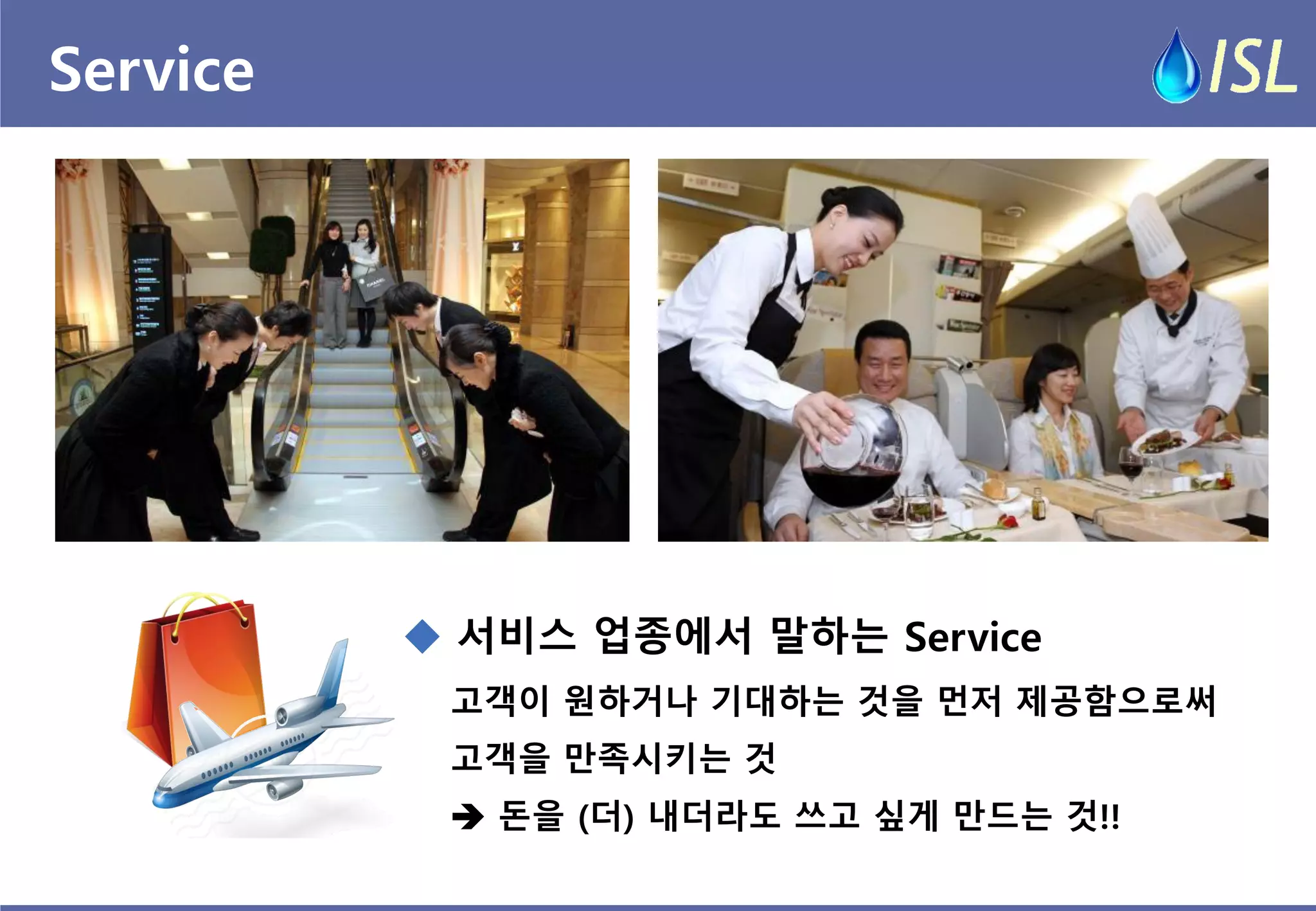 Service 
고객이 원하거나 기대하는 것을 먼저 제공함으로써 
고객을 만족시키는 것 
 돈을 (더) 내더라도 쓰고 싶게 만드는 것!! 
 서비스 업종에서 말하는 Service  