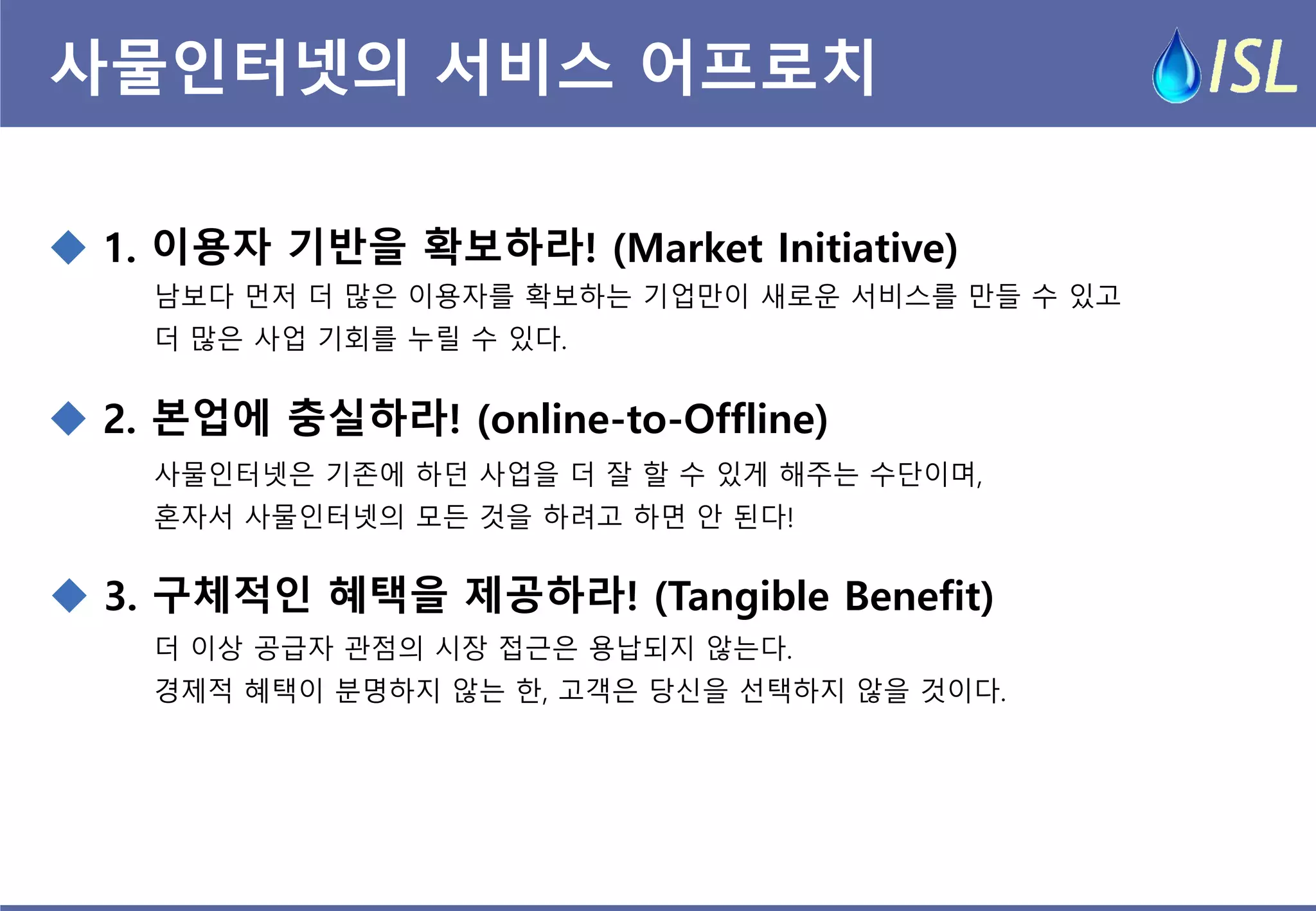 사물인터넷의 서비스 어프로치 
 1. 이용자 기반을 확보하라! (Market Initiative) 
 3. 구체적인 혜택을 제공하라! (Tangible Benefit) 
 2. 본업에 충실하라! (online-to-Offline) 
남보다 먼저 더 많은 이용자를 확보하는 기업만이 새로운 서비스를 만들 수 있고 
더 많은 사업 기회를 누릴 수 있다. 
사물인터넷은 기존에 하던 사업을 더 잘 할 수 있게 해주는 수단이며, 
혼자서 사물인터넷의 모든 것을 하려고 하면 안 된다! 
더 이상 공급자 관점의 시장 접근은 용납되지 않는다. 
경제적 혜택이 분명하지 않는 한, 고객은 당신을 선택하지 않을 것이다.  