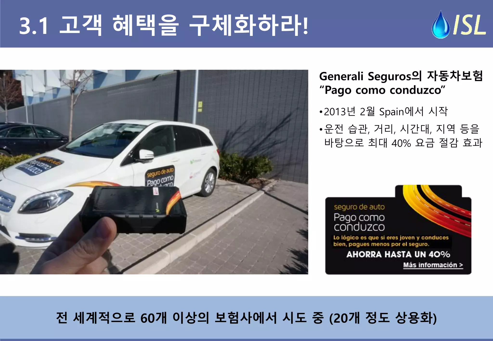 전 세계적으로 60개 이상의 보험사에서 시도 중 (20개 정도 상용화) 
3.1 고객 혜택을 구체화하라! 
Generali Seguros의 자동차보험 
“Pago como conduzco” 
•2013년 2월 Spain에서 시작 
•운전 습관, 거리, 시간대, 지역 등을 바탕으로 최대 40% 요금 절감 효과  