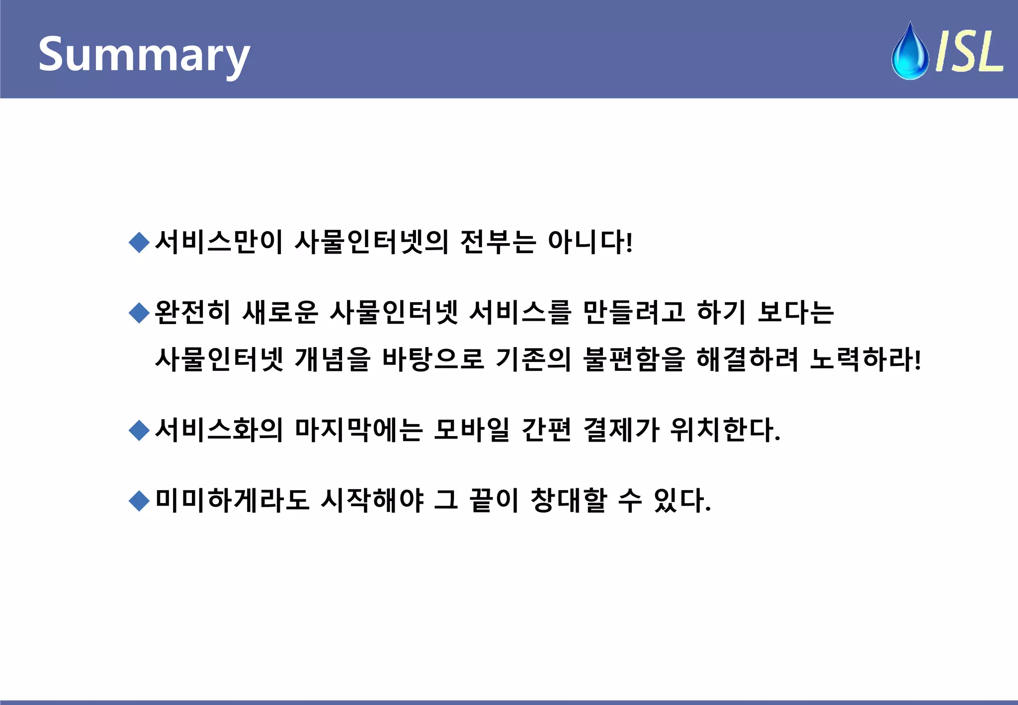 Summary 
서비스만이 사물인터넷의 전부는 아니다! 
완전히 새로운 사물인터넷 서비스를 만들려고 하기 보다는 사물인터넷 개념을 바탕으로 기존의 불편함을 해결하려 노력하라! 
서비스화의 마지막에는 모바일 간편 결제가 위치한다. 
미미하게라도 시작해야 그 끝이 창대할 수 있다.  