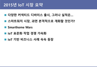 2015년 IoT 시장 요약
 다양한 커넥티드 디바이스 출시, 그러나 실적은…
 스마트워치 시장, 과연 본격적으로 개화할 것인가?
 Smarthome Wars
 IoT 표준화 작업 경쟁 가속화
 IoT 기반 비즈니스 사례 속속 등장
 