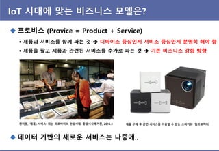 IoT 시대에 맞는 비즈니스 모델은?
 프로비스 (Provice = Product + Service)
 제품과 서비스를 함께 파는 것  디바이스 중심인지 서비스 중심인지 분명히 해야 함
 제품을 팔고 제품과 관련된 서비스를 추가로 파는 것  기존 비즈니스 강화 방향
전미영, ‘제품+서비스’ 파는 프로바이스 전성시대, 중앙시사매거진, 2015.3 제품 구매 후 관련 서비스를 이용할 수 있는 스피커와 빔프로젝터
 데이터 기반의 새로운 서비스는 나중에..
 