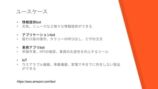 ユースケース
▸ 情報提供bot
▹ 天気、ニュースなど様々な情報提供ができる
▸ アプリケーションbot
▹ 銀行口座の操作、タクシーの呼び出し、ピザの注文
▸ 業務アプリbot
▹ 申請作業、KPIの確認、業務の生産性を向上するツール
▸ IoT
▹ ウエアラブル機器、車載機器、家電で今までに存在しない製品
ができる
https://aws.amazon.com/lex/
 