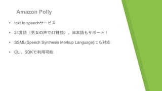 Amazon Polly
▸ text to speechサービス
▸ 24言語（男女の声で47種類）。日本語もサポート！
▸ SSML(Speech Synthesis Markup Language)にも対応
▸ CLI、SDKで利用可能
 