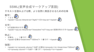SSML(音声合成マークアップ言語)
テキストを読み上げる際、より自然に発話させるための仕様
数字）
▹ １２３
▹ <speak><say-as interpret-as="digits">123</say-as></speak>
文字）
▹ IoT支部の市川です
▹ <speak><say-as interpret-as="characters">IoT</say-as>支部の市川です</speak>
休止）
▹ 正解は、、、１番です！
▹ <speak>正解は<break time="1500ms"/> １番です！</speak>
強弱）
▹ <speak><s><prosody volume="-5dB">正解は</prosody></s><break time="500ms"/>
<s><prosody volume="+10dB">１番です！</prosody></s></speak>
 