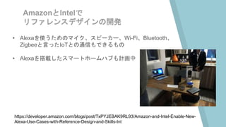 AmazonとIntelで
リファレンスデザインの開発
▸ Alexaを使うためのマイク、スピーカー、Wi-Fi、Bluetooth、
Zigbeeと言ったIoTとの通信もできるもの
▸ Alexaを搭載したスマートホームハブも計画中
https://developer.amazon.com/blogs/post/TxPYJEBAK9RL93/Amazon-and-Intel-Enable-New-
Alexa-Use-Cases-with-Reference-Design-and-Skills-Int
 