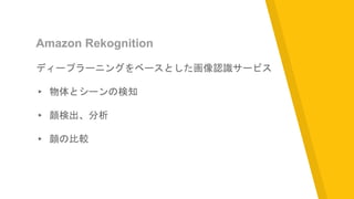 Amazon Rekognition
ディープラーニングをベースとした画像認識サービス
▸ 物体とシーンの検知
▸ 顔検出、分析
▸ 顔の比較
 