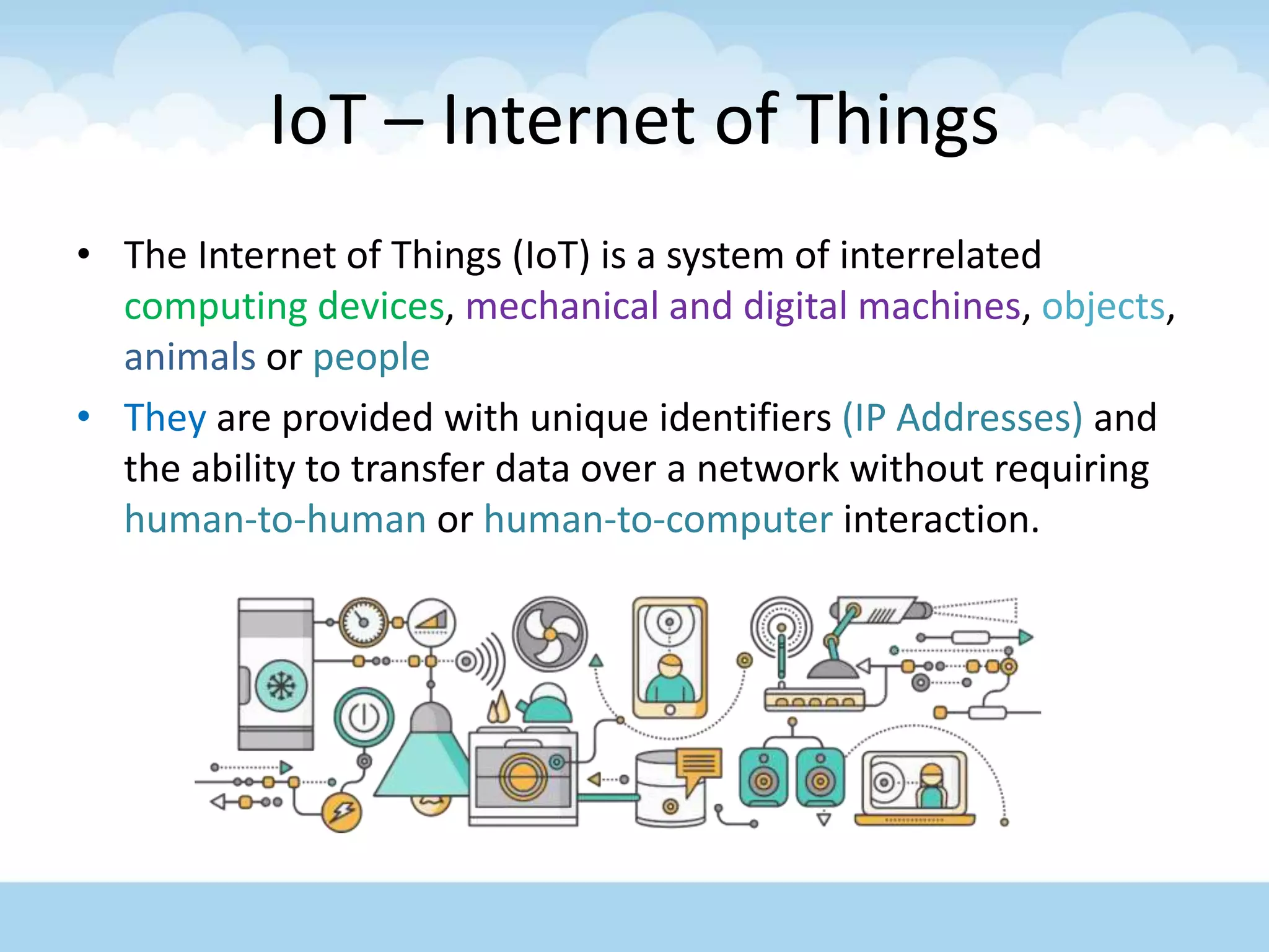 IoT – Internet of Things
• The Internet of Things (IoT) is a system of interrelated
computing devices, mechanical and digital machines, objects,
animals or people
• They are provided with unique identifiers (IP Addresses) and
the ability to transfer data over a network without requiring
human-to-human or human-to-computer interaction.
 