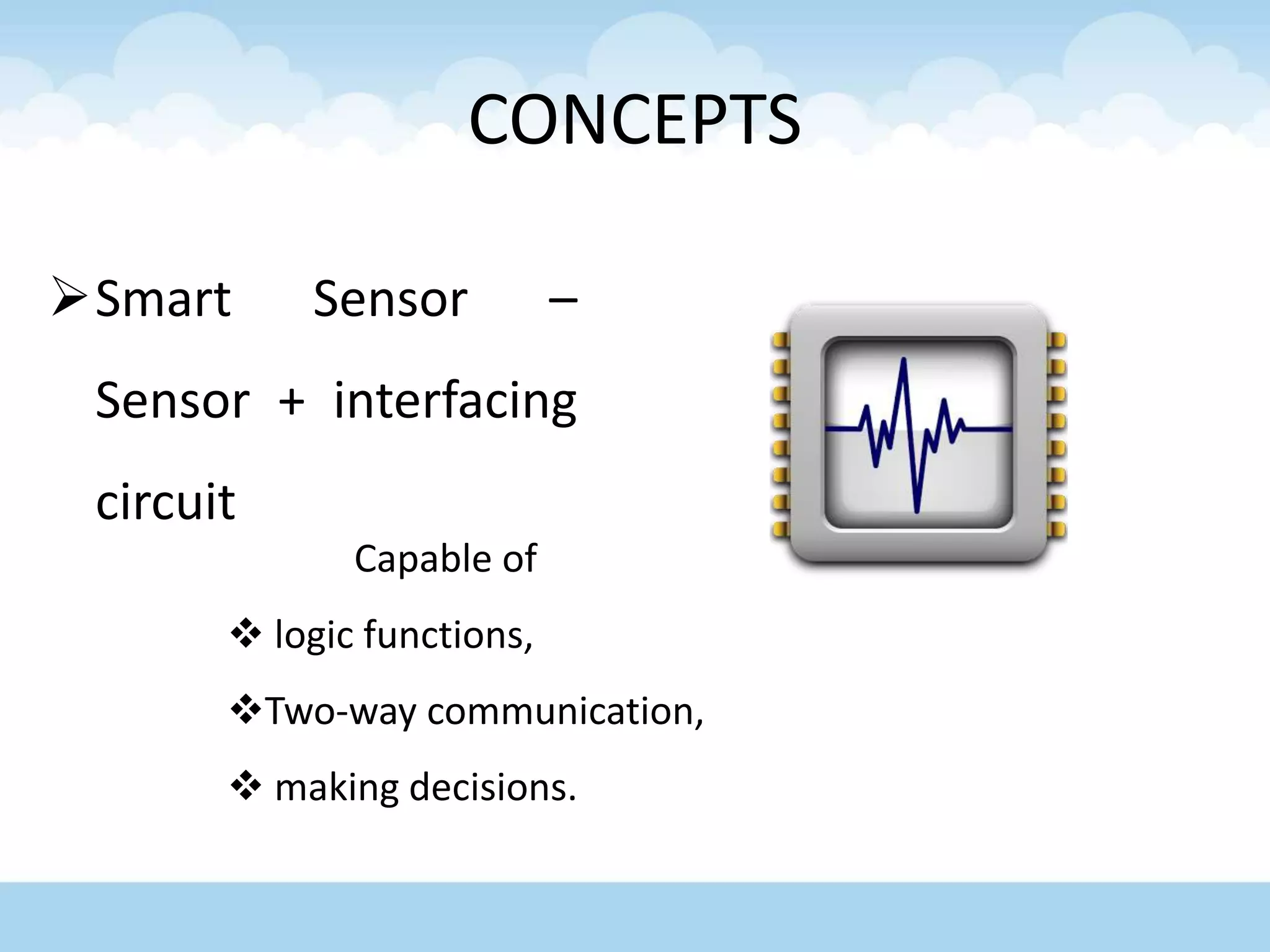 CONCEPTS
Smart Sensor –
Sensor + interfacing
circuit
Capable of
 logic functions,
Two-way communication,
 making decisions.
 