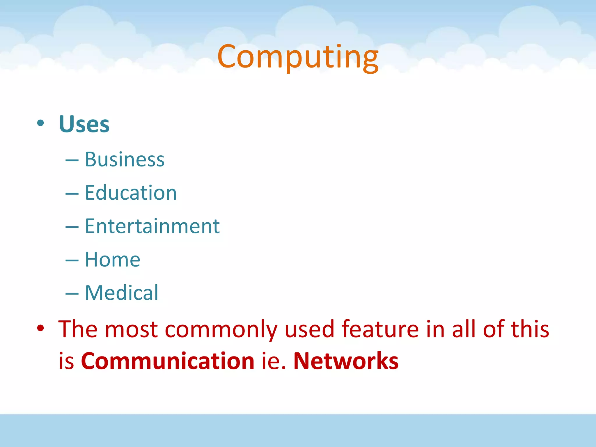 Computing
• Uses
– Business
– Education
– Entertainment
– Home
– Medical
• The most commonly used feature in all of this
is Communication ie. Networks
 